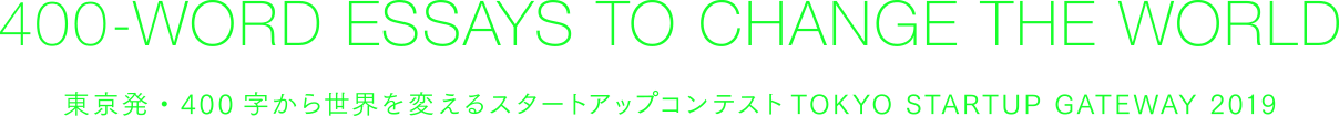 400-WORD ESSAYS TO CHANGE THE WORLD 東京発・400字から世界を変えるスタートアップコンテスト TOKYO STARTUP GATEWAY 2019